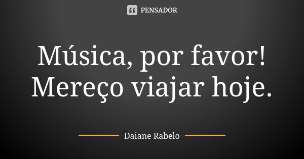 Música, por favor! Mereço viajar hoje.... Frase de Daiane Rabelo.