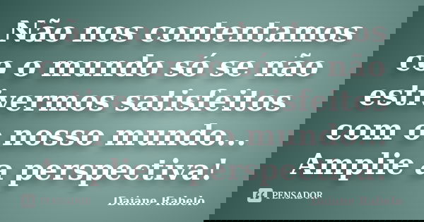 Não nos contentamos co o mundo só se não estivermos satisfeitos com o nosso mundo... Amplie a perspectiva!... Frase de Daiane Rabelo.