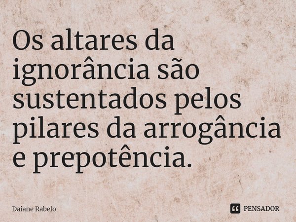 ⁠Os altares da ignorância são sustentados pelos pilares da arrogância e prepotência.... Frase de Daiane Rabelo.