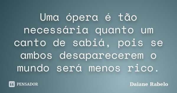 Uma ópera é tão necessária quanto um canto de sabiá, pois se ambos desaparecerem o mundo será menos rico.... Frase de Daiane Rabelo.