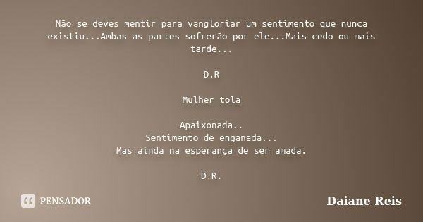 Não se deves mentir para vangloriar um sentimento que nunca existiu...Ambas as partes sofrerão por ele...Mais cedo ou mais tarde... D.R Mulher tola Apaixonada..... Frase de Daiane Reis..