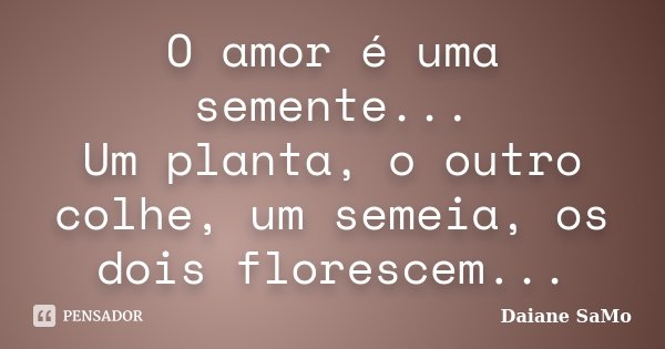 O amor é uma semente... Um planta, o outro colhe, um semeia, os dois florescem...... Frase de Daiane SaMo.