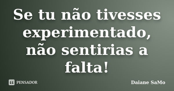 Se tu não tivesses experimentado, não sentirias a falta!... Frase de Daiane SaMo.