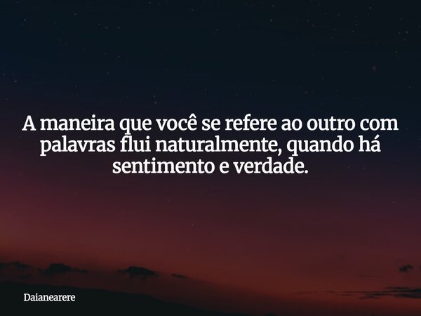 A maneira que você se refere ao outro com palavras flui naturalmente, quando há sentimento e verdade.... Frase de Daianearere.