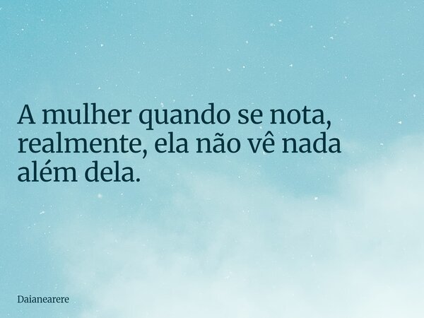 A mulher quando se nota, realmente, ela não vê nada além dela.... Frase de Daianearere.