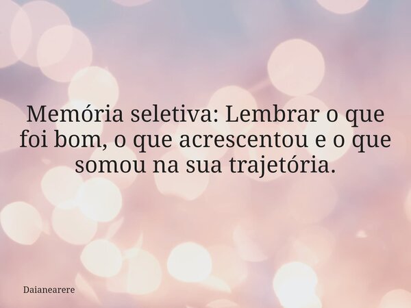 Memória seletiva: Lembrar o que foi bom, o que acrescentou e o que somou na sua trajetória.... Frase de Daianearere.