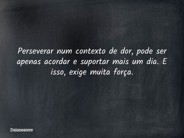 Perseverar num contexto de dor, pode ser apenas acordar e suportar mais um dia. E isso, exige muita força.... Frase de Daianearere.