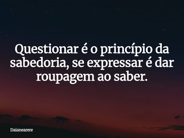 Questionar é o princípio da sabedoria, se expressar é dar roupagem ao saber.... Frase de Daianearere.