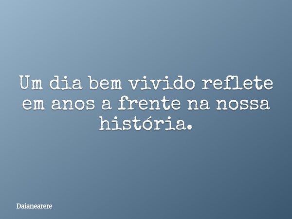 Um dia bem vivido reflete em anos a frente na nossa história.... Frase de Daianearere.