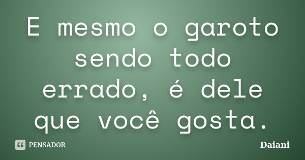 E mesmo o garoto sendo todo errado, é dele que você gosta.... Frase de Daiani.