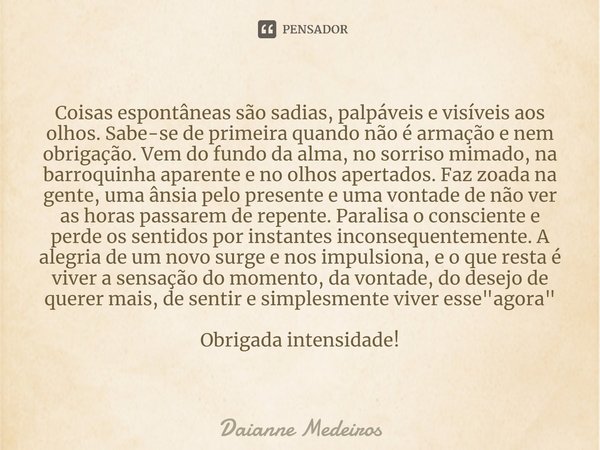 ⁠Coisas espontâneas são sadias, palpáveis e visíveis aos olhos. Sabe-se de primeira quando não é armação e nem obrigação. Vem do fundo da alma, no sorriso mimad... Frase de Daianne Medeiros.