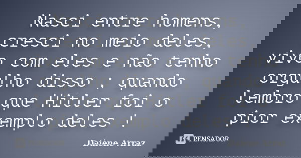Nasci entre homens, cresci no meio deles, vivo com eles e não tenho orgulho disso ; quando lembro que Hitler foi o pior exemplo deles !... Frase de Daiene Arraz.
