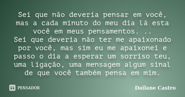 Sei que não deveria pensar em você, mas a cada minuto do meu dia lá esta você em meus pensamentos. .. Sei que deveria não ter me apaixonado por você, mas sim eu... Frase de Dailane Castro.