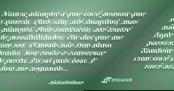 Nunca planejei o que você pensou que eu queria. Quis sim, até imaginei, mas não planejei. Pelo contrário, até tentei fugir de possibilidades. Ou das que me pare... Frase de dainabelman.