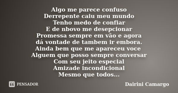 Algo me parece confuso Derrepente caiu meu mundo Tenho medo de confiar E de nbovo me desepcionar Promessa sempre em vão e agora dá vontade de tambem ir embora. ... Frase de Dairini Camargo.