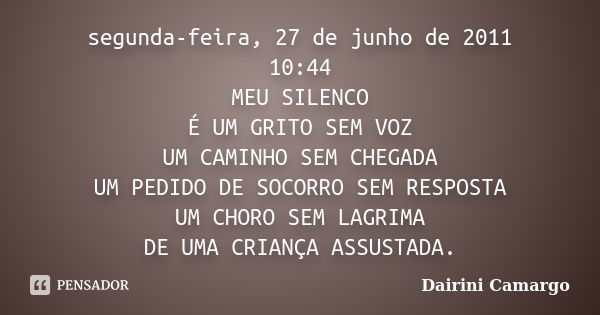 segunda-feira, 27 de junho de 2011 10:44 MEU SILENCO É UM GRITO SEM VOZ UM CAMINHO SEM CHEGADA UM PEDIDO DE SOCORRO SEM RESPOSTA UM CHORO SEM LAGRIMA DE UMA CRI... Frase de Dairini Camargo.