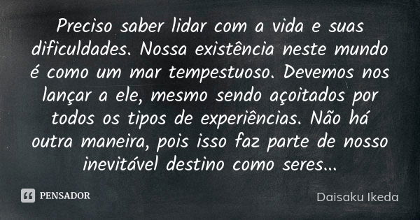 Preciso saber lidar com a vida e suas dificuldades. Nossa existência neste mundo é como um mar tempestuoso. Devemos nos lançar a ele, mesmo sendo açoitados por ... Frase de Daisaku Ikeda.