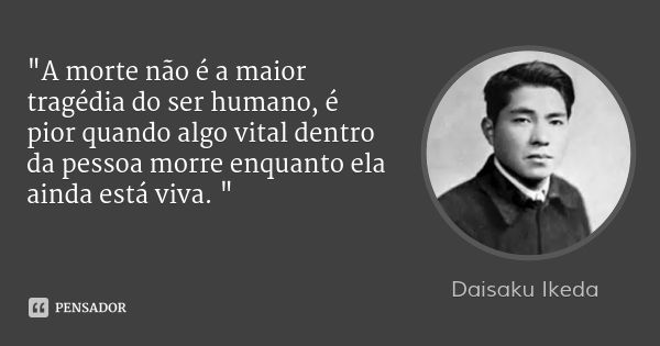 "A morte não é a maior tragédia do ser humano, é pior quando algo vital dentro da pessoa morre enquanto ela ainda está viva. "... Frase de Daisaku Ikeda.