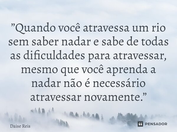 ⁠”Quando você atravessa um rio sem saber nadar e sabe de todas as dificuldades para atravessar, mesmo que você aprenda a nadar não é necessário atravessar novam... Frase de Daise Reis.