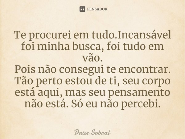 Te procurei em tudo.Incansável foi minha busca, foi tudo em vão. Pois não consegui te encontrar. Tão perto estou de ti, seu corpo está aqui, mas seu pensamento ... Frase de Daise Sobral.