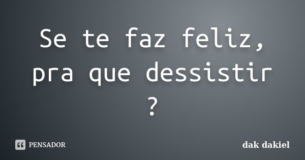 Se te faz feliz, pra que dessistir ?... Frase de dak dakiel.