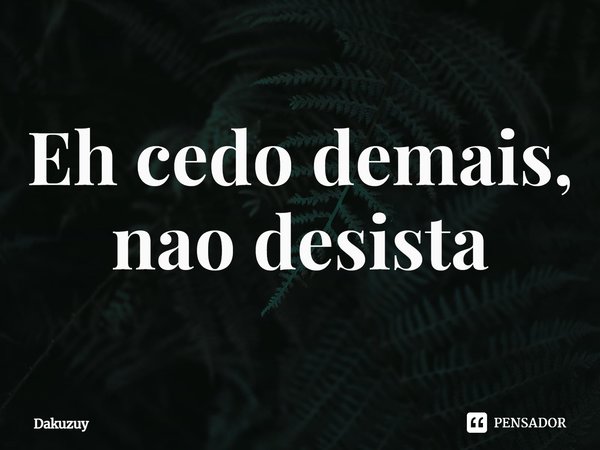 ⁠Eh cedo demais, não desista... Frase de Dakuzuy.