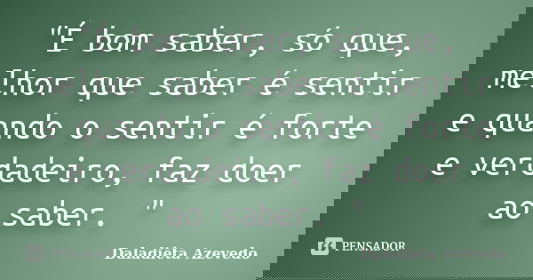"É bom saber, só que, melhor que saber é sentir e quando o sentir é forte e verdadeiro, faz doer ao saber. "... Frase de Daladiêta Azevedo.