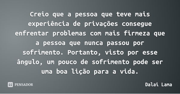 Creio que a pessoa que teve mais experiência de privações consegue enfrentar problemas com mais firmeza que a pessoa que nunca passou por sofrimento. Portanto, ... Frase de Dalai Lama.