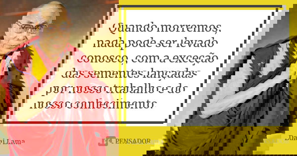 Quando morremos, nada pode ser levado conosco, com a exceção das sementes lançadas por nosso trabalho e do nosso conhecimento.... Frase de Dalai Lama.