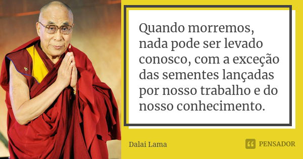 Quando morremos, nada pode ser levado conosco, com a exceção das sementes lançadas por nosso trabalho e do nosso conhecimento.... Frase de Dalai Lama.