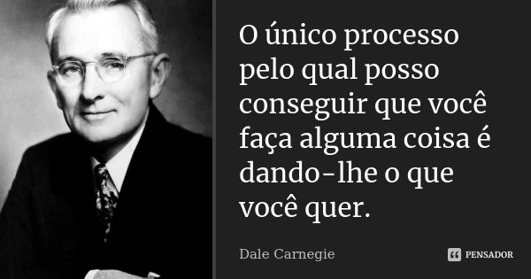 O único processo pelo qual posso conseguir que você faça alguma coisa é dando-lhe o que você quer.... Frase de Dale Carnegie.