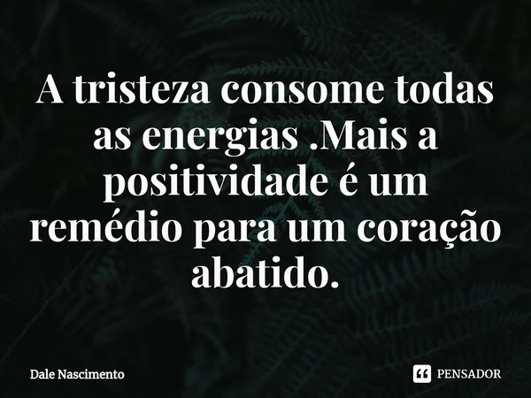A tristeza consome todas as energias .Mais a positividade é um remédio para um coração abatido.... Frase de Dale Nascimento.