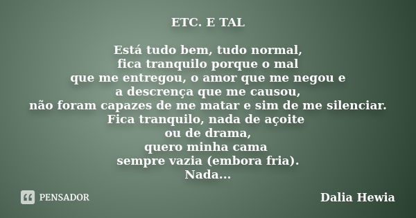 ETC. E TAL Está tudo bem, tudo normal, fica tranquilo porque o mal que me entregou, o amor que me negou e a descrença que me causou, não foram capazes de me mat... Frase de Dalia Hewia.