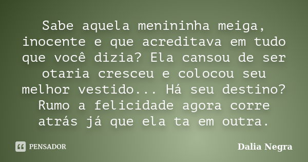 Sabe aquela menininha meiga, inocente e que acreditava em tudo que você dizia? Ela cansou de ser otaria cresceu e colocou seu melhor vestido... Há seu destino? ... Frase de Dalia Negra.