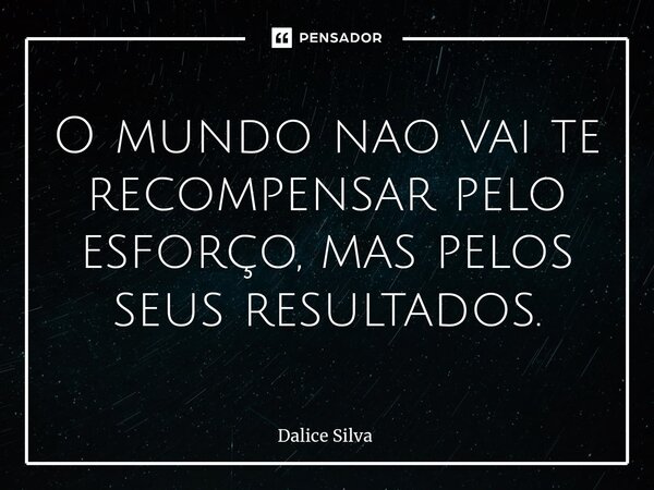 O mundo nao vai te recompensar pelo esforço, mas pelos seus resultados.... Frase de Dalice Silva.