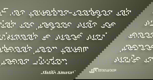 E no quebra-cabeça da vida as peças vão se encaixando e você vai percebendo por quem vale a pena lutar.... Frase de Dalila Amaral.