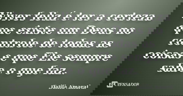 Viver feliz é ter a certeza que existe um Deus no controle de todas as coisas e que Ele sempre sabe o que faz.... Frase de Dalila Amaral.