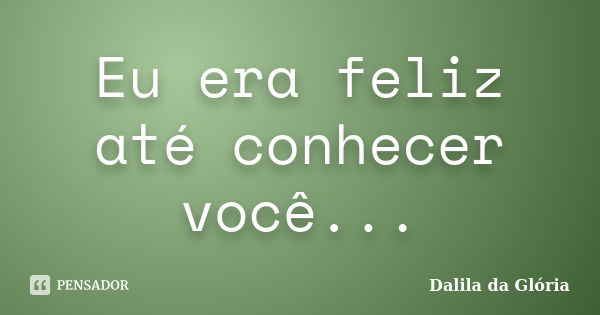 Eu era feliz até conhecer você...... Frase de Dalila da Glória.