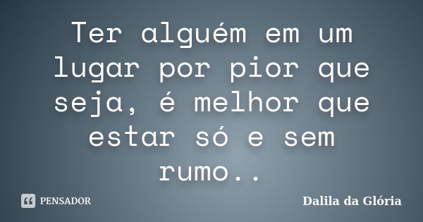 Ter alguém em um lugar por pior que seja, é melhor que estar só e sem rumo..... Frase de Dalila da Glória.