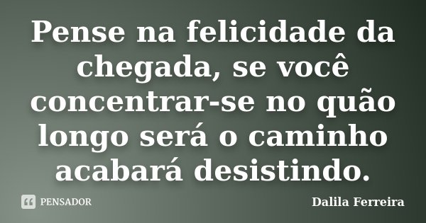 Pense na felicidade da chegada, se você concentrar-se no quão longo será o caminho acabará desistindo.... Frase de Dalila Ferreira.