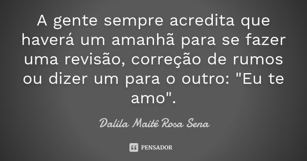 A gente sempre acredita que haverá um amanhã para se fazer uma revisão, correção de rumos ou dizer um para o outro: "Eu te amo".... Frase de Dalila Maitê Rosa Sena.
