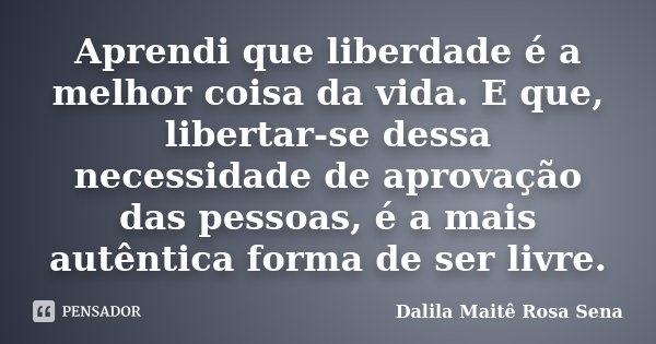 Aprendi que liberdade é a melhor coisa da vida. E que, libertar-se dessa necessidade de aprovação das pessoas, é a mais autêntica forma de ser livre.... Frase de Dalila Maitê Rosa Sena.