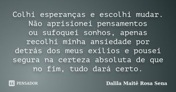 Colhi esperanças e escolhi mudar. Não aprisionei pensamentos ou sufoquei sonhos, apenas recolhi minha ansiedade por detrás dos meus exílios e pousei segura na c... Frase de Dalila Maitê Rosa Sena.