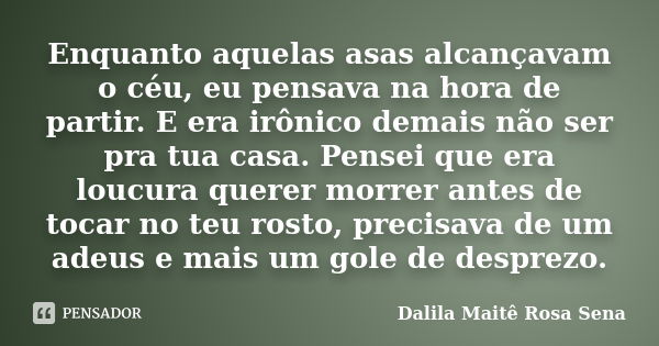 Enquanto aquelas asas alcançavam o céu, eu pensava na hora de partir. E era irônico demais não ser pra tua casa. Pensei que era loucura querer morrer antes de t... Frase de Dalila Maitê Rosa Sena.