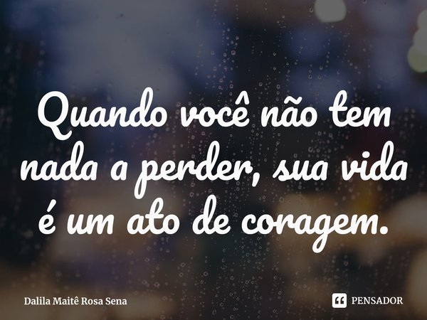 ⁠Quando você não tem nada a perder, sua vida é um ato de coragem.... Frase de Dalila Maitê Rosa Sena.