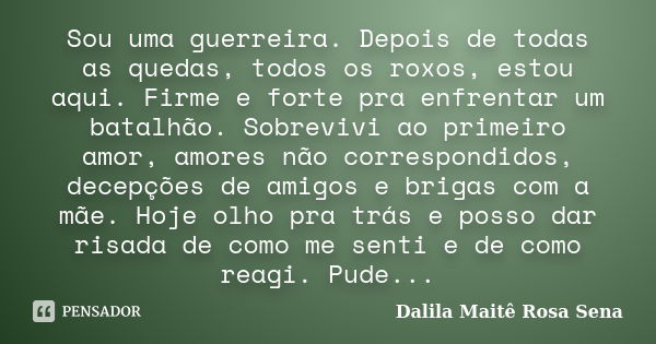 Sou uma guerreira. Depois de todas as quedas, todos os roxos, estou aqui. Firme e forte pra enfrentar um batalhão. Sobrevivi ao primeiro amor, amores não corres... Frase de Dalila Maitê Rosa Sena.