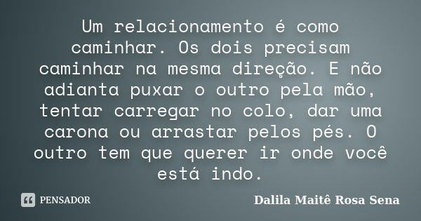 Um relacionamento é como caminhar. Os dois precisam caminhar na mesma direção. E não adianta puxar o outro pela mão, tentar carregar no colo, dar uma carona ou ... Frase de Dalila Maitê Rosa Sena.