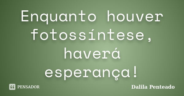 Enquanto houver fotossíntese, haverá esperança!... Frase de Dalila Penteado.