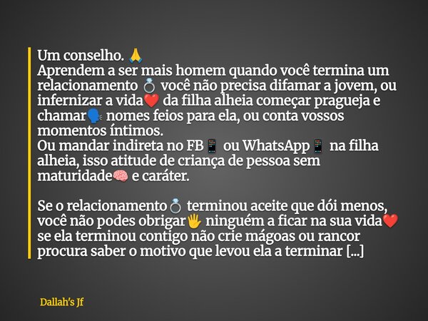 Um conselho. đ Aprendem a ser mais homem quando vocĂȘ termina um relacionamento đ vocĂȘ nĂŁo precisa difamar a jovem, ou infernizar a vidaâ€ïž da filha alheia começa... Frase de Dallah39;s Jf.