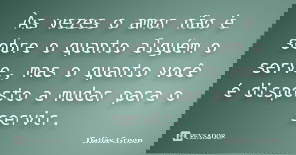 Às vezes o amor não é sobre o quanto alguém o serve, mas o quanto você é disposto a mudar para o servir.... Frase de Dallas Green.